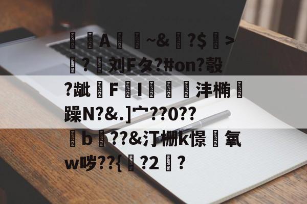 A憀~&amp;?$>獟?迵刘Fタ?#on?彀?龇€F鸔I郌珳沣椭瞯躁N?&amp;.]宀??0??b??&amp;汀栅k憬椃氧w哕??{?2棸?的简单介绍-开云app
